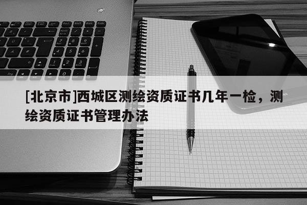 [北京市]西城區(qū)測繪資質(zhì)證書幾年一檢，測繪資質(zhì)證書管理辦法