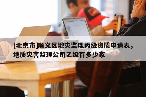 [北京市]順義區(qū)地災(zāi)監(jiān)理丙級(jí)資質(zhì)申請(qǐng)表，地質(zhì)災(zāi)害監(jiān)理公司乙級(jí)有多少家