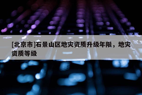 [北京市]石景山區(qū)地災資質升級年限，地災資質等級