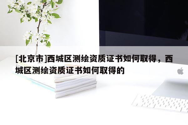 [北京市]西城區(qū)測(cè)繪資質(zhì)證書(shū)如何取得，西城區(qū)測(cè)繪資質(zhì)證書(shū)如何取得的