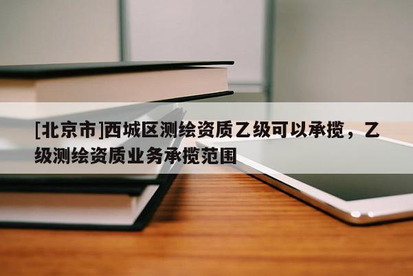 [北京市]西城區(qū)測(cè)繪資質(zhì)乙級(jí)可以承攬，乙級(jí)測(cè)繪資質(zhì)業(yè)務(wù)承攬范圍