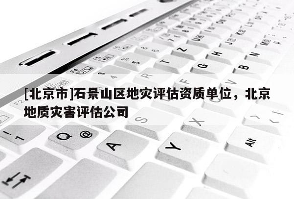 [北京市]石景山區(qū)地災(zāi)評估資質(zhì)單位，北京地質(zhì)災(zāi)害評估公司