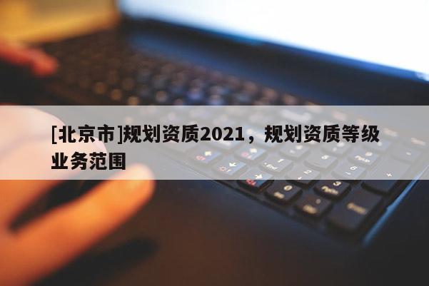 [北京市]規(guī)劃資質(zhì)2021，規(guī)劃資質(zhì)等級業(yè)務(wù)范圍