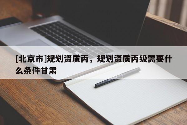 [北京市]規(guī)劃資質(zhì)丙，規(guī)劃資質(zhì)丙級需要什么條件甘肅