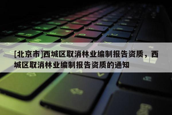 [北京市]西城區(qū)取消林業(yè)編制報告資質(zhì)，西城區(qū)取消林業(yè)編制報告資質(zhì)的通知