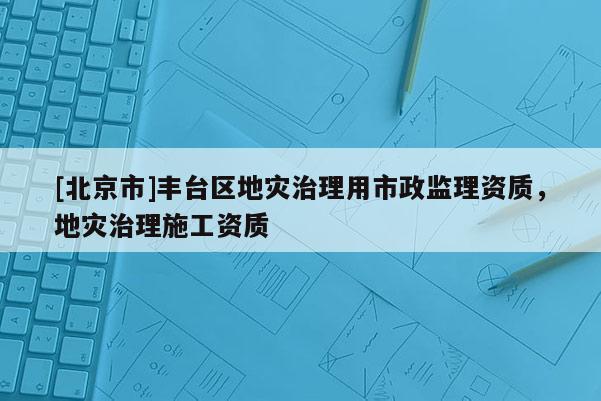 [北京市]豐臺(tái)區(qū)地災(zāi)治理用市政監(jiān)理資質(zhì)，地災(zāi)治理施工資質(zhì)