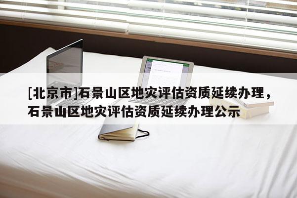 [北京市]石景山區(qū)地災評估資質延續(xù)辦理，石景山區(qū)地災評估資質延續(xù)辦理公示