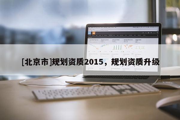 [北京市]規(guī)劃資質(zhì)2015，規(guī)劃資質(zhì)升級(jí)