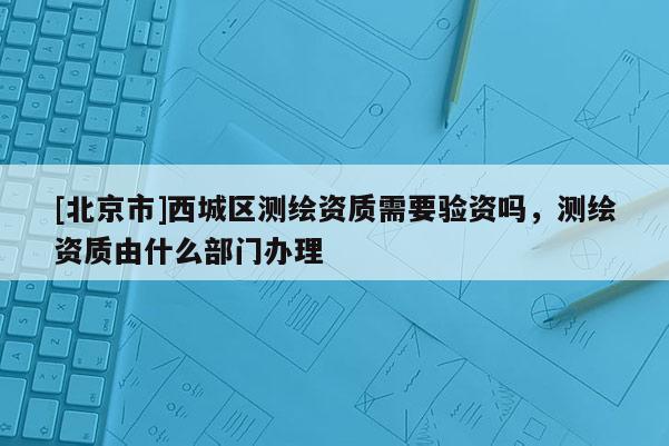 [北京市]西城區(qū)測(cè)繪資質(zhì)需要驗(yàn)資嗎，測(cè)繪資質(zhì)由什么部門辦理