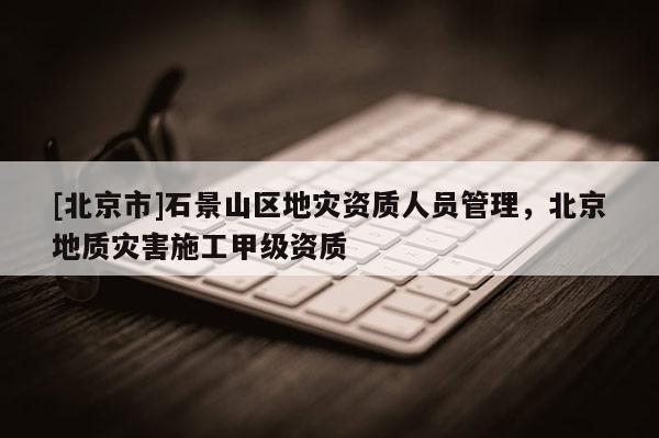 [北京市]石景山區(qū)地災(zāi)資質(zhì)人員管理，北京地質(zhì)災(zāi)害施工甲級(jí)資質(zhì)