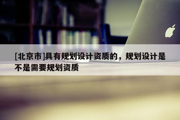 [北京市]具有規(guī)劃設(shè)計(jì)資質(zhì)的，規(guī)劃設(shè)計(jì)是不是需要規(guī)劃資質(zhì)