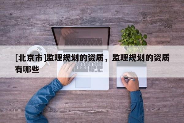 [北京市]監(jiān)理規(guī)劃的資質(zhì)，監(jiān)理規(guī)劃的資質(zhì)有哪些