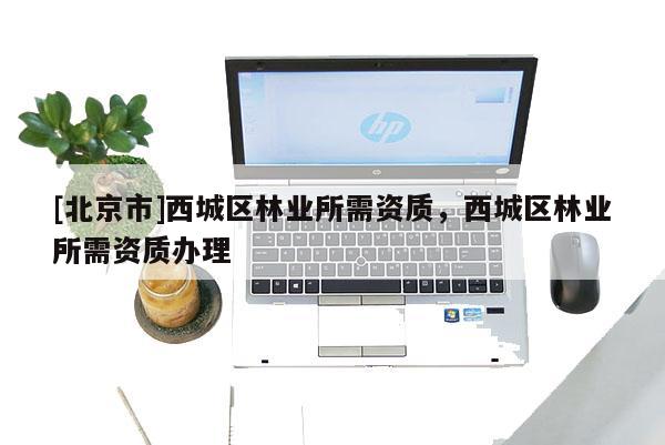 [北京市]西城區(qū)林業(yè)所需資質(zhì)，西城區(qū)林業(yè)所需資質(zhì)辦理