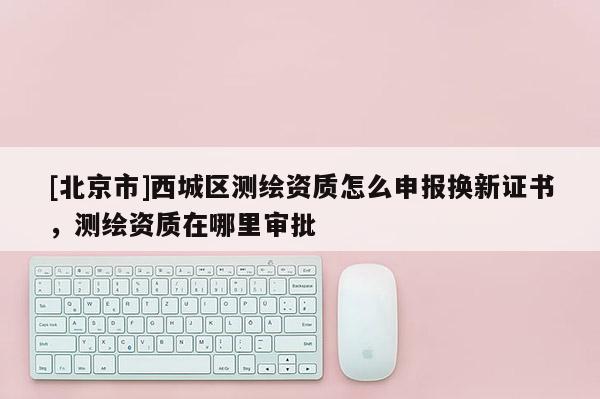 [北京市]西城區(qū)測繪資質(zhì)怎么申報換新證書，測繪資質(zhì)在哪里審批