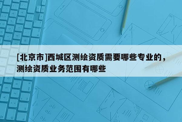 [北京市]西城區(qū)測繪資質(zhì)需要哪些專業(yè)的，測繪資質(zhì)業(yè)務范圍有哪些