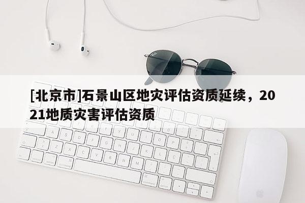 [北京市]石景山區(qū)地災評估資質(zhì)延續(xù)，2021地質(zhì)災害評估資質(zhì)