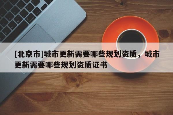 [北京市]城市更新需要哪些規(guī)劃資質(zhì)，城市更新需要哪些規(guī)劃資質(zhì)證書(shū)