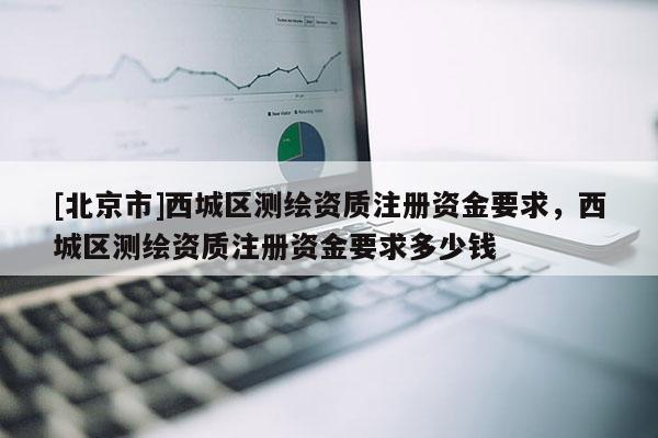 [北京市]西城區(qū)測繪資質(zhì)注冊資金要求，西城區(qū)測繪資質(zhì)注冊資金要求多少錢