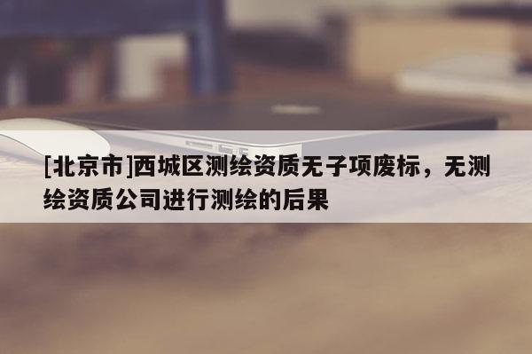 [北京市]西城區(qū)測繪資質(zhì)無子項廢標，無測繪資質(zhì)公司進行測繪的后果
