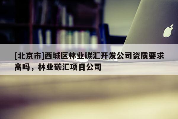 [北京市]西城區(qū)林業(yè)碳匯開發(fā)公司資質(zhì)要求高嗎，林業(yè)碳匯項(xiàng)目公司