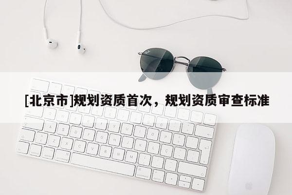 [北京市]規(guī)劃資質(zhì)首次，規(guī)劃資質(zhì)審查標(biāo)準(zhǔn)