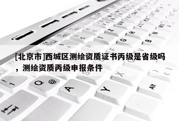 [北京市]西城區(qū)測(cè)繪資質(zhì)證書丙級(jí)是省級(jí)嗎，測(cè)繪資質(zhì)丙級(jí)申報(bào)條件