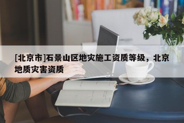[北京市]石景山區(qū)地災(zāi)施工資質(zhì)等級(jí)，北京地質(zhì)災(zāi)害資質(zhì)