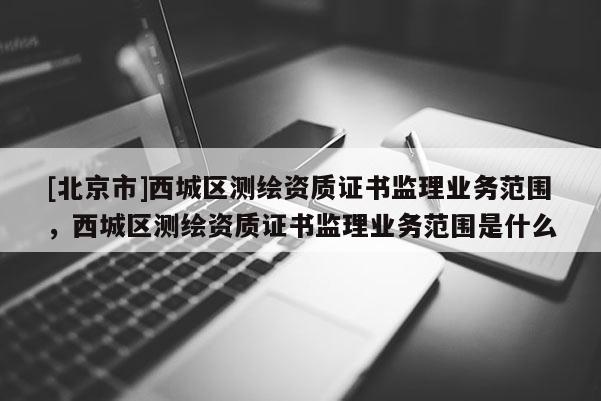 [北京市]西城區(qū)測繪資質(zhì)證書監(jiān)理業(yè)務(wù)范圍，西城區(qū)測繪資質(zhì)證書監(jiān)理業(yè)務(wù)范圍是什么