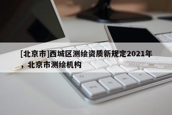 [北京市]西城區(qū)測繪資質新規(guī)定2021年，北京市測繪機構