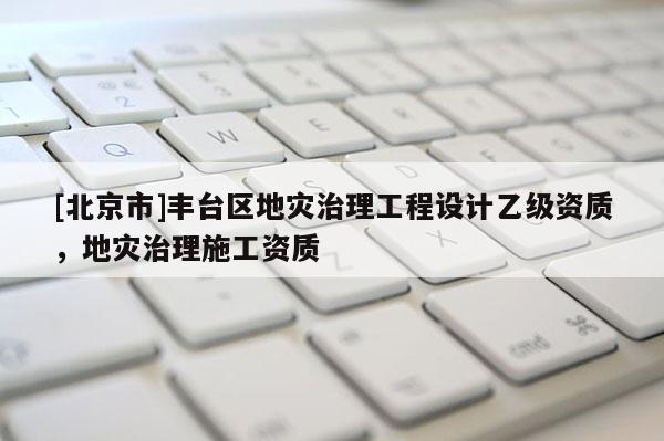 [北京市]豐臺(tái)區(qū)地災(zāi)治理工程設(shè)計(jì)乙級資質(zhì)，地災(zāi)治理施工資質(zhì)