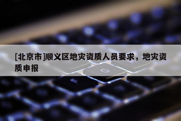 [北京市]順義區(qū)地災(zāi)資質(zhì)人員要求，地災(zāi)資質(zhì)申報(bào)