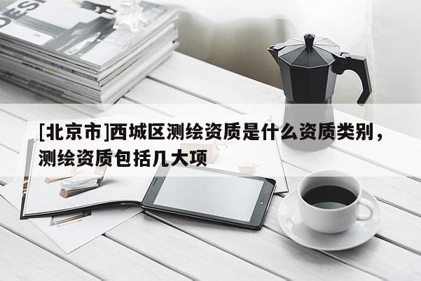 [北京市]西城區(qū)測(cè)繪資質(zhì)是什么資質(zhì)類別，測(cè)繪資質(zhì)包括幾大項(xiàng)