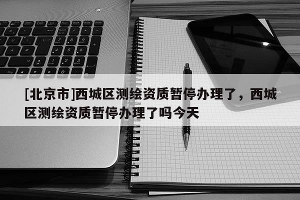 [北京市]西城區(qū)測(cè)繪資質(zhì)暫停辦理了，西城區(qū)測(cè)繪資質(zhì)暫停辦理了嗎今天
