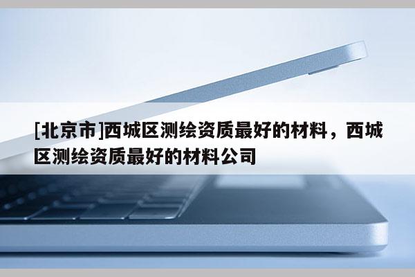[北京市]西城區(qū)測(cè)繪資質(zhì)最好的材料，西城區(qū)測(cè)繪資質(zhì)最好的材料公司