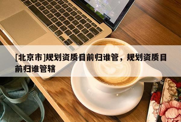 [北京市]規(guī)劃資質(zhì)目前歸誰(shuí)管，規(guī)劃資質(zhì)目前歸誰(shuí)管轄