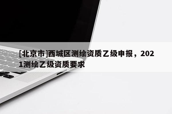 [北京市]西城區(qū)測(cè)繪資質(zhì)乙級(jí)申報(bào)，2021測(cè)繪乙級(jí)資質(zhì)要求