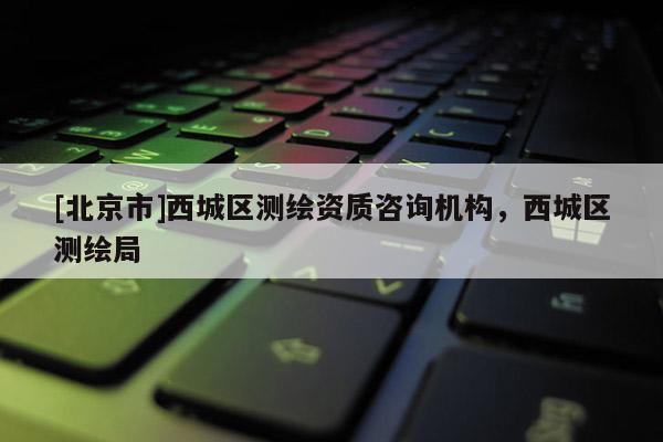 [北京市]西城區(qū)測繪資質(zhì)咨詢機構(gòu)，西城區(qū)測繪局