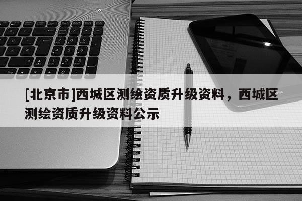 [北京市]西城區(qū)測繪資質(zhì)升級資料，西城區(qū)測繪資質(zhì)升級資料公示