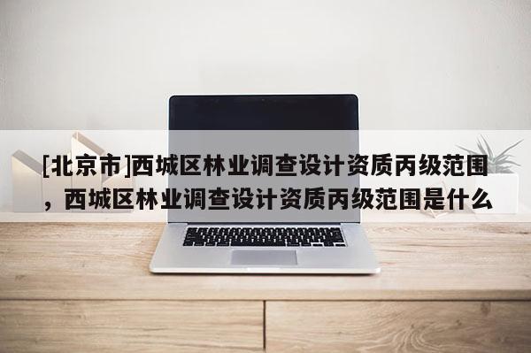 [北京市]西城區(qū)林業(yè)調(diào)查設(shè)計資質(zhì)丙級范圍，西城區(qū)林業(yè)調(diào)查設(shè)計資質(zhì)丙級范圍是什么