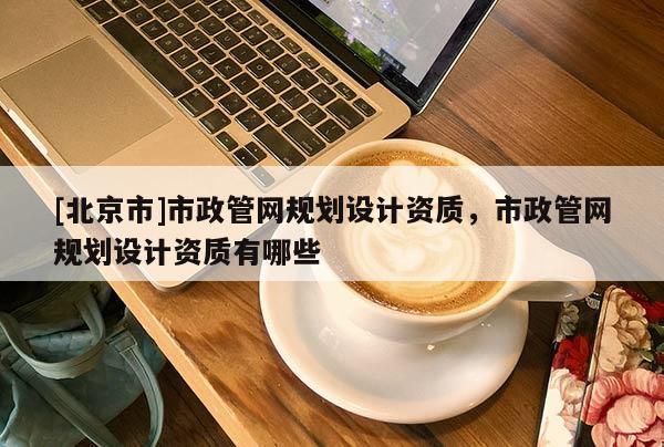 [北京市]市政管網(wǎng)規(guī)劃設(shè)計(jì)資質(zhì)，市政管網(wǎng)規(guī)劃設(shè)計(jì)資質(zhì)有哪些