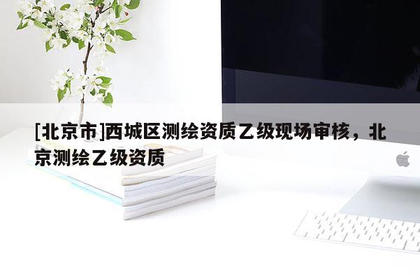 [北京市]西城區(qū)測繪資質(zhì)乙級(jí)現(xiàn)場審核，北京測繪乙級(jí)資質(zhì)