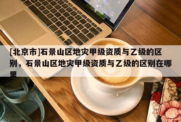 [北京市]石景山區(qū)地災甲級資質(zhì)與乙級的區(qū)別，石景山區(qū)地災甲級資質(zhì)與乙級的區(qū)別在哪里