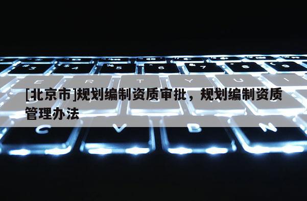 [北京市]規(guī)劃編制資質(zhì)審批，規(guī)劃編制資質(zhì)管理辦法