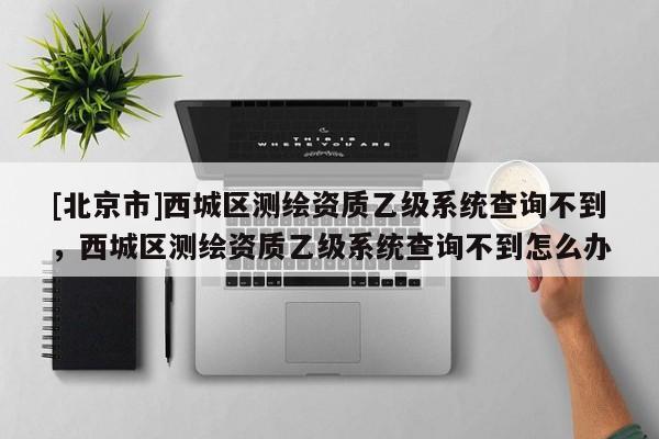 [北京市]西城區(qū)測繪資質(zhì)乙級系統(tǒng)查詢不到，西城區(qū)測繪資質(zhì)乙級系統(tǒng)查詢不到怎么辦