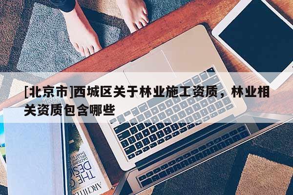 [北京市]西城區(qū)關(guān)于林業(yè)施工資質(zhì)，林業(yè)相關(guān)資質(zhì)包含哪些