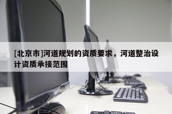 [北京市]河道規(guī)劃的資質(zhì)要求，河道整治設(shè)計(jì)資質(zhì)承接范圍