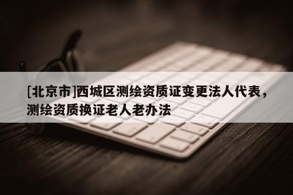 [北京市]西城區(qū)測繪資質(zhì)證變更法人代表，測繪資質(zhì)換證老人老辦法