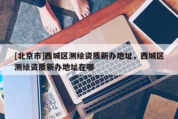 [北京市]西城區(qū)測繪資質(zhì)新辦地址，西城區(qū)測繪資質(zhì)新辦地址在哪