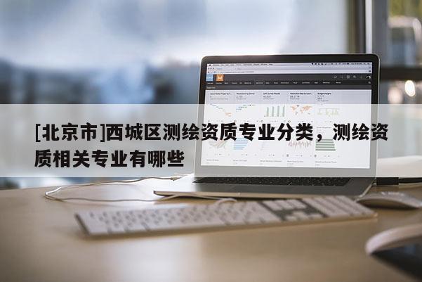 [北京市]西城區(qū)測繪資質(zhì)專業(yè)分類，測繪資質(zhì)相關(guān)專業(yè)有哪些
