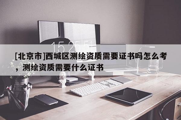 [北京市]西城區(qū)測繪資質(zhì)需要證書嗎怎么考，測繪資質(zhì)需要什么證書